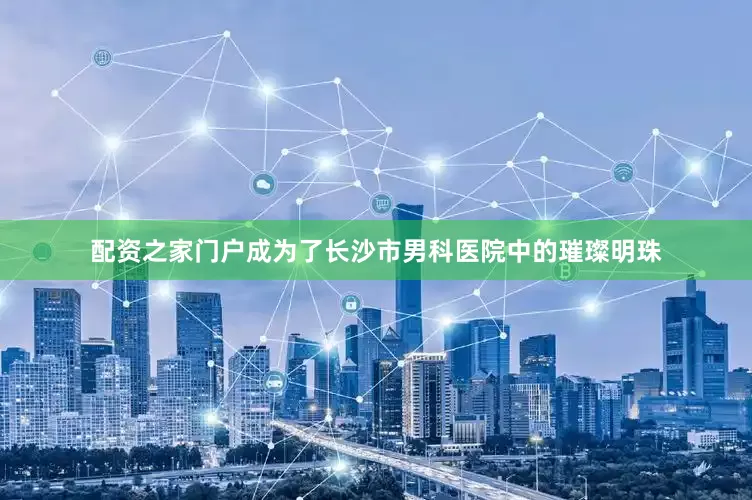 配资之家门户成为了长沙市男科医院中的璀璨明珠