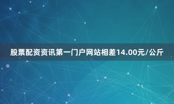 股票配资资讯第一门户网站相差14.00元/公斤