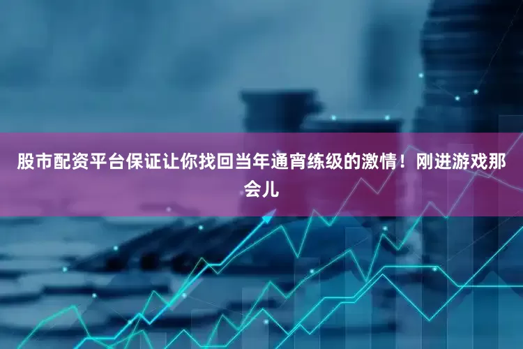 股市配资平台保证让你找回当年通宵练级的激情！刚进游戏那会儿