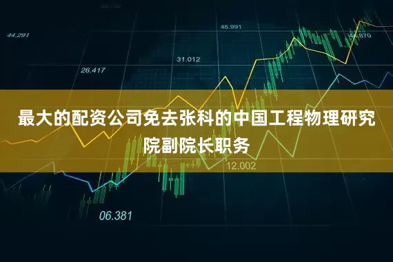 最大的配资公司免去张科的中国工程物理研究院副院长职务
