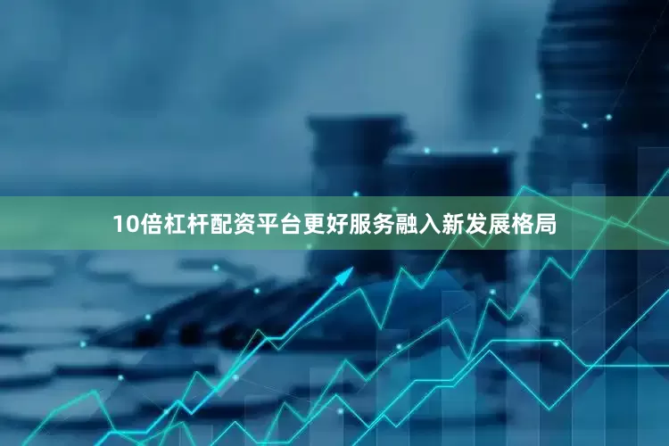 10倍杠杆配资平台更好服务融入新发展格局