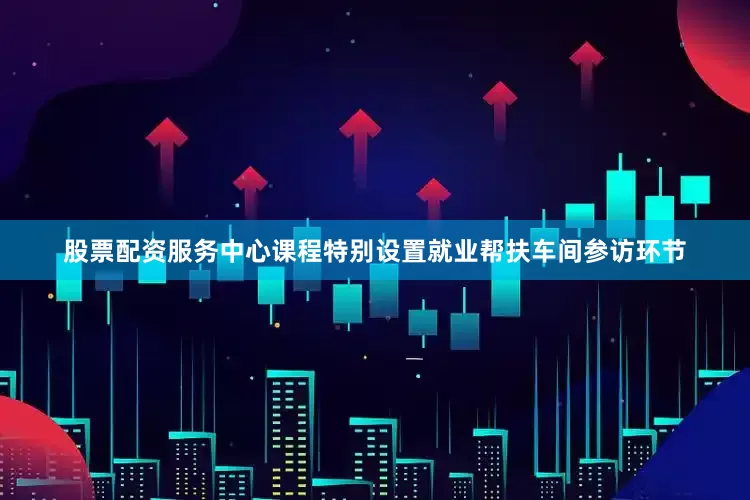 股票配资服务中心课程特别设置就业帮扶车间参访环节