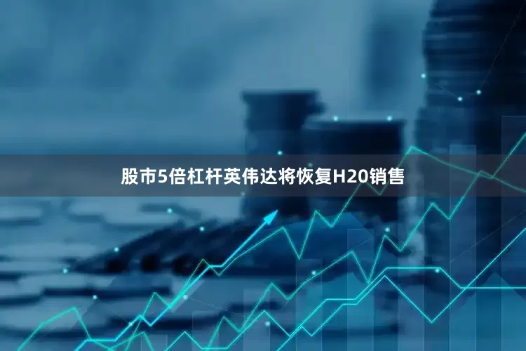 股市5倍杠杆英伟达将恢复H20销售