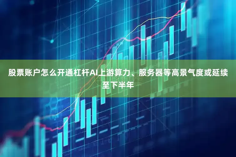 股票账户怎么开通杠杆AI上游算力、服务器等高景气度或延续至下半年