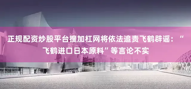 正规配资炒股平台搜加杠网将依法追责飞鹤辟谣：“飞鹤进口日本原料”等言论不实