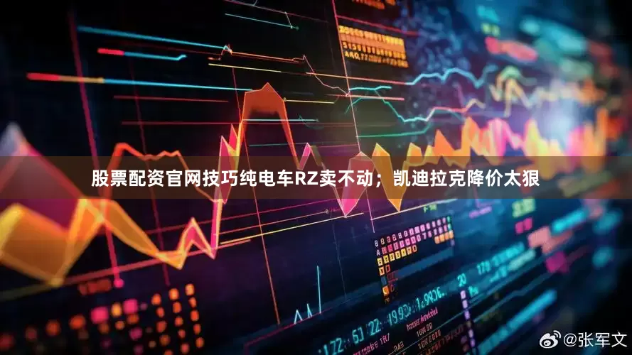 股票配资官网技巧纯电车RZ卖不动；凯迪拉克降价太狠
